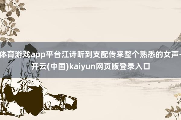 体育游戏app平台江诗听到支配传来整个熟悉的女声-开云(中国)kaiyun网页版登录入口