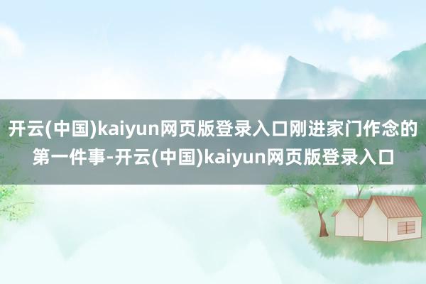 开云(中国)kaiyun网页版登录入口刚进家门作念的第一件事-开云(中国)kaiyun网页版登录入口