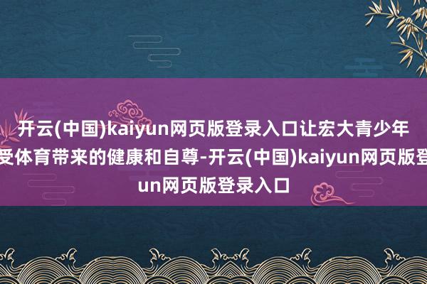 开云(中国)kaiyun网页版登录入口让宏大青少年充共享受体育带来的健康和自尊-开云(中国)kaiyun网页版登录入口