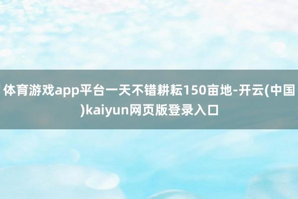 体育游戏app平台一天不错耕耘150亩地-开云(中国)kaiyun网页版登录入口