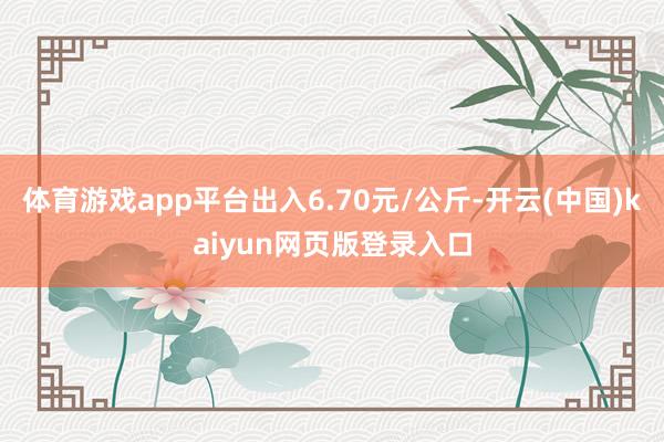 体育游戏app平台出入6.70元/公斤-开云(中国)kaiyun网页版登录入口