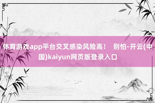 体育游戏app平台交叉感染风险高！  别怕-开云(中国)kaiyun网页版登录入口